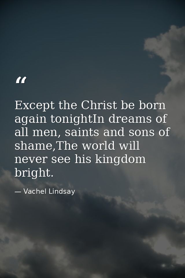 Except the Christ be born again tonightIn dreams of all men, saints and sons of shame,The world will never see his kingd — Vachel Lindsay