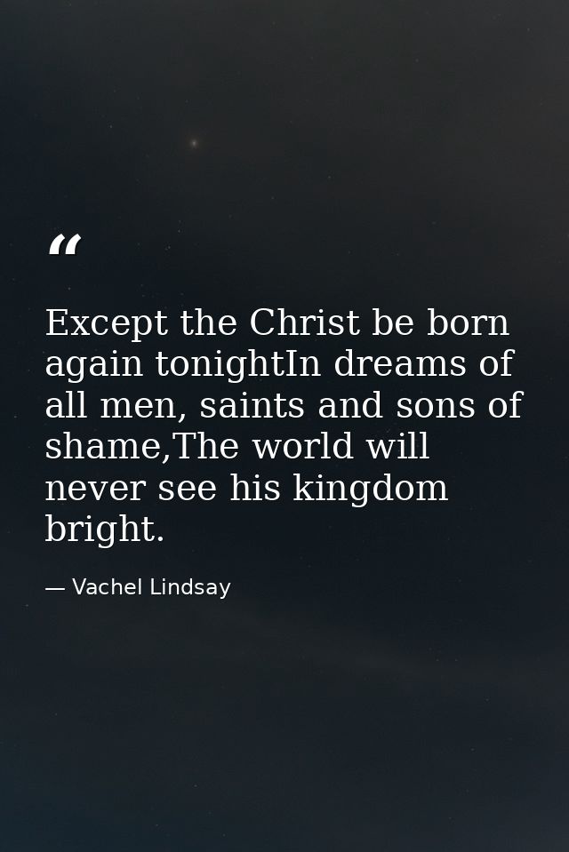 Except the Christ be born again tonightIn dreams of all men, saints and sons of shame,The world will never see his kingd — Vachel Lindsay