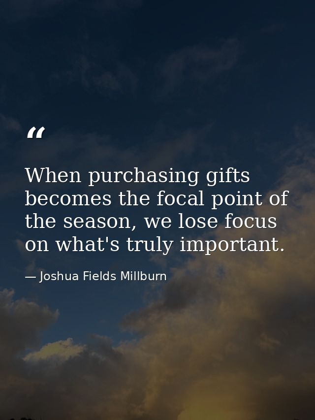 When purchasing gifts becomes the focal point of the season, we lose focus on what's truly important. — Joshua Fields Millburn