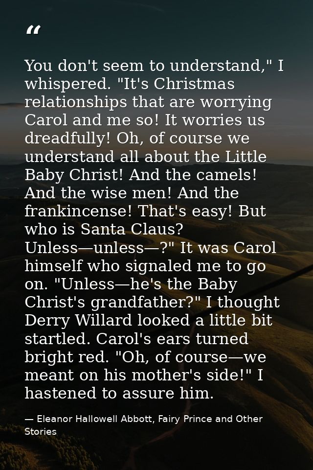 You don't seem to understand," I whispered. "It's Christmas relationships that are worrying Carol and me so! It worries  — Eleanor Hallowell Abbott, Fairy Prince and Other Stories