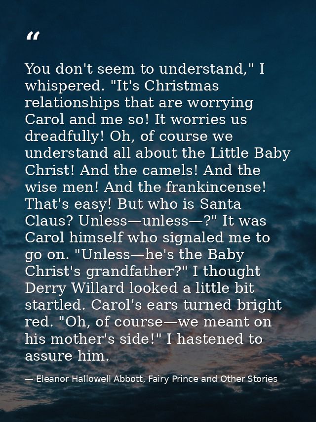 You don't seem to understand," I whispered. "It's Christmas relationships that are worrying Carol and me so! It worries  — Eleanor Hallowell Abbott, Fairy Prince and Other Stories