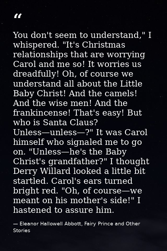 You don't seem to understand," I whispered. "It's Christmas relationships that are worrying Carol and me so! It worries  — Eleanor Hallowell Abbott, Fairy Prince and Other Stories