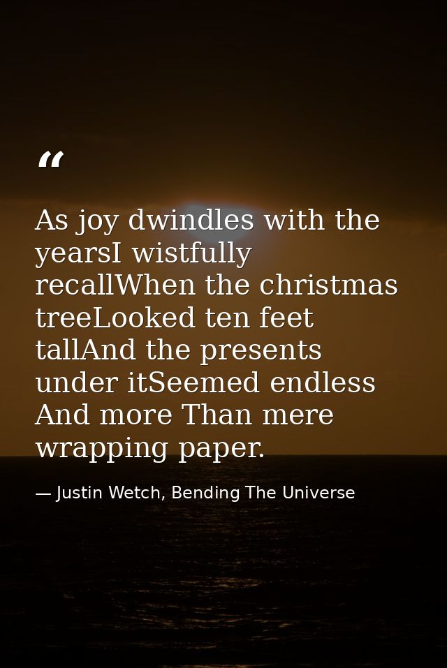 As joy dwindles with the yearsI wistfully recallWhen the christmas treeLooked ten feet tallAnd the presents under itSeem — Justin Wetch, Bending The Universe