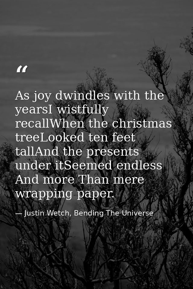 As joy dwindles with the yearsI wistfully recallWhen the christmas treeLooked ten feet tallAnd the presents under itSeem — Justin Wetch, Bending The Universe