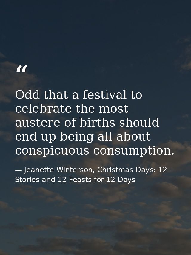 Odd that a festival to celebrate the most austere of births should end up being all about conspicuous consumption. — Jeanette Winterson, Christmas Days: 12 Stories and 12 Feasts for 12 Days