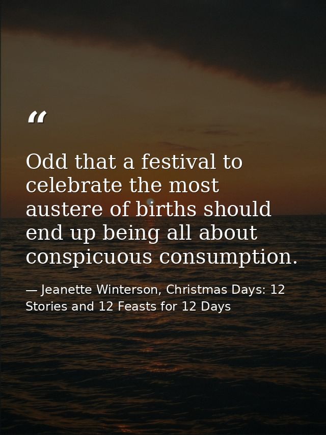 Odd that a festival to celebrate the most austere of births should end up being all about conspicuous consumption. — Jeanette Winterson, Christmas Days: 12 Stories and 12 Feasts for 12 Days