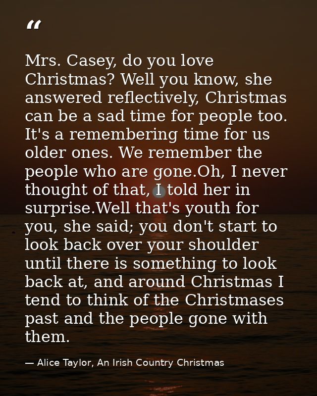 Mrs. Casey, do you love Christmas? Well you know, she answered reflectively, Christmas can be a sad time for people too. — Alice Taylor, An Irish Country Christmas