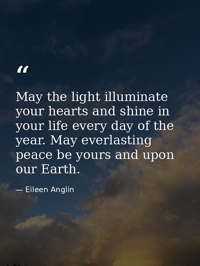 May the light illuminate your hearts and shine in your life every day of the year. May everlasting peace be yours and up — Eileen Anglin