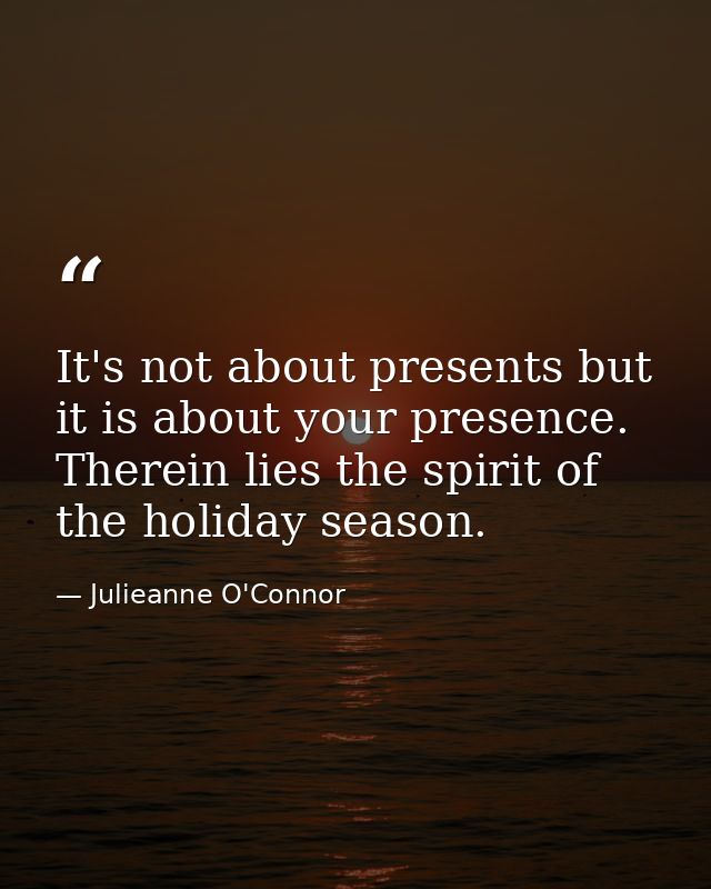 It's not about presents but it is about your presence. Therein lies the spirit of the holiday season. — Julieanne O'Connor