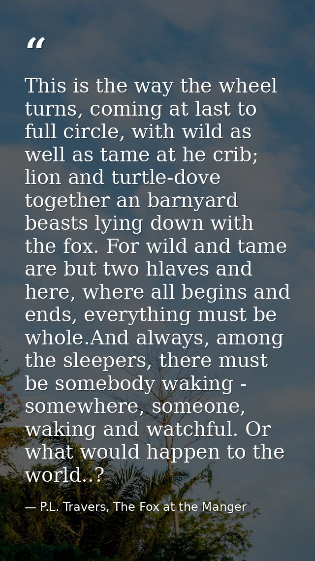 This is the way the wheel turns, coming at last to full circle, with wild as well as tame at he crib; lion and turtle-do — P.L. Travers, The Fox at the Manger