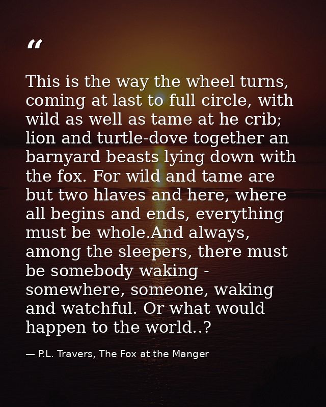 This is the way the wheel turns, coming at last to full circle, with wild as well as tame at he crib; lion and turtle-do — P.L. Travers, The Fox at the Manger