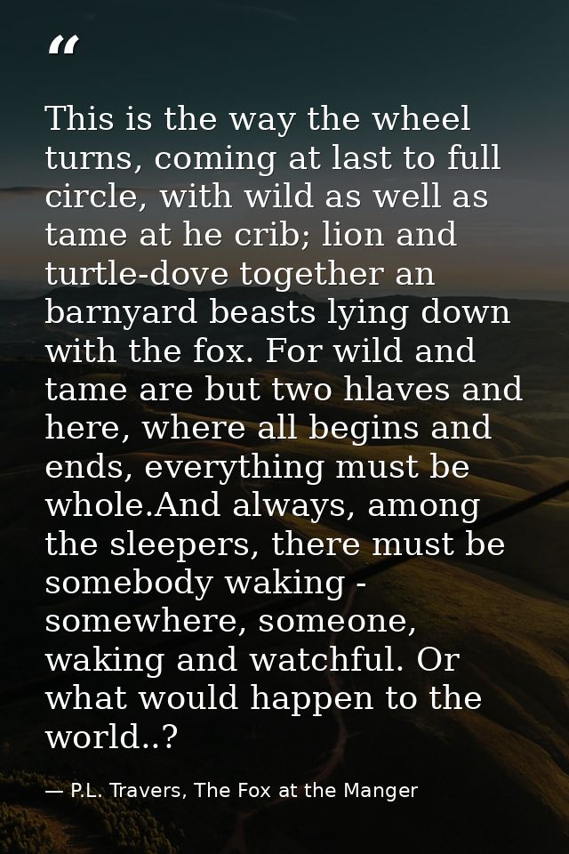 This is the way the wheel turns, coming at last to full circle, with wild as well as tame at he crib; lion and turtle-do — P.L. Travers, The Fox at the Manger