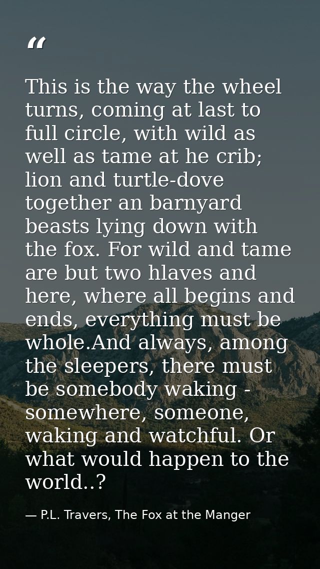 This is the way the wheel turns, coming at last to full circle, with wild as well as tame at he crib; lion and turtle-do — P.L. Travers, The Fox at the Manger