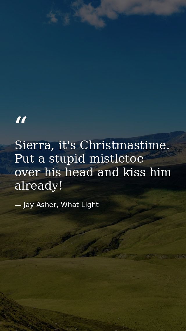 Sierra, it's Christmastime. Put a stupid mistletoe over his head and kiss him already! — Jay Asher, What Light