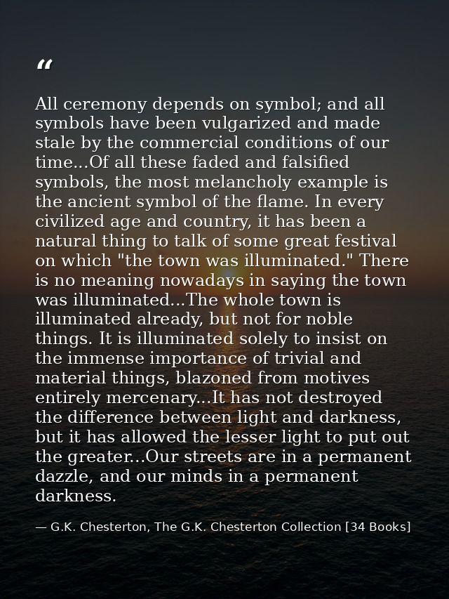 All ceremony depends on symbol; and all symbols have been vulgarized and made stale by the commercial conditions of our  — G.K. Chesterton, The G.K. Chesterton Collection [34 Books]
