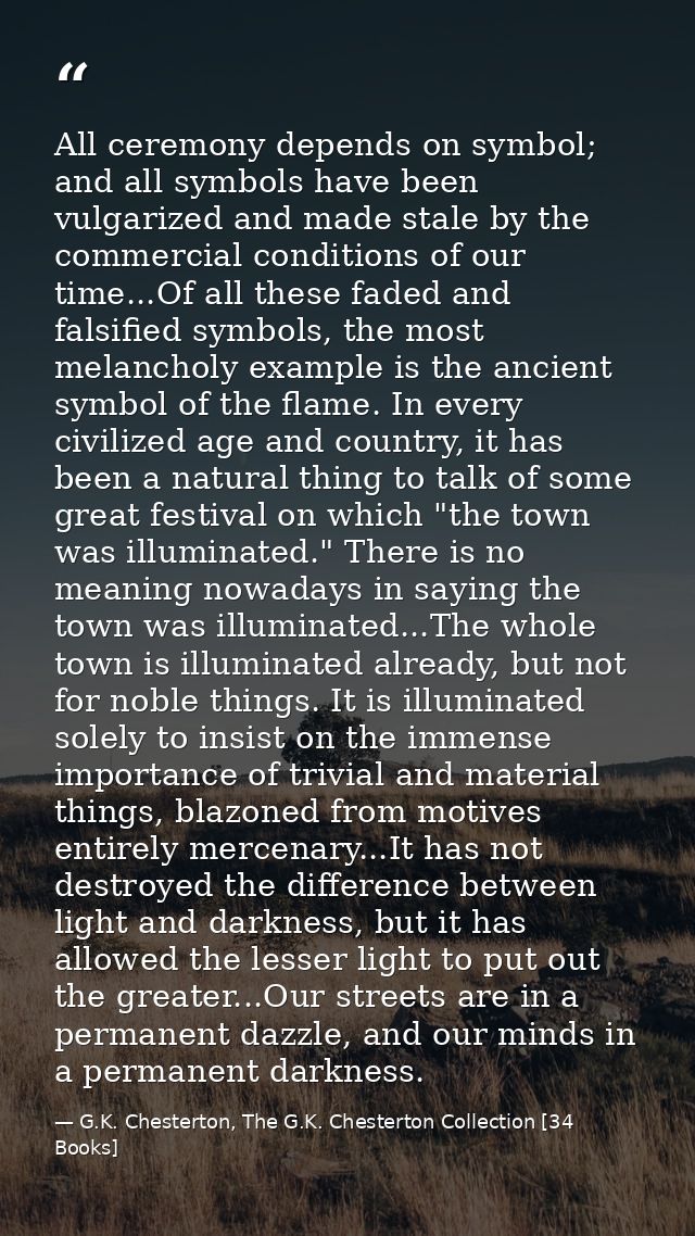 All ceremony depends on symbol; and all symbols have been vulgarized and made stale by the commercial conditions of our  — G.K. Chesterton, The G.K. Chesterton Collection [34 Books]