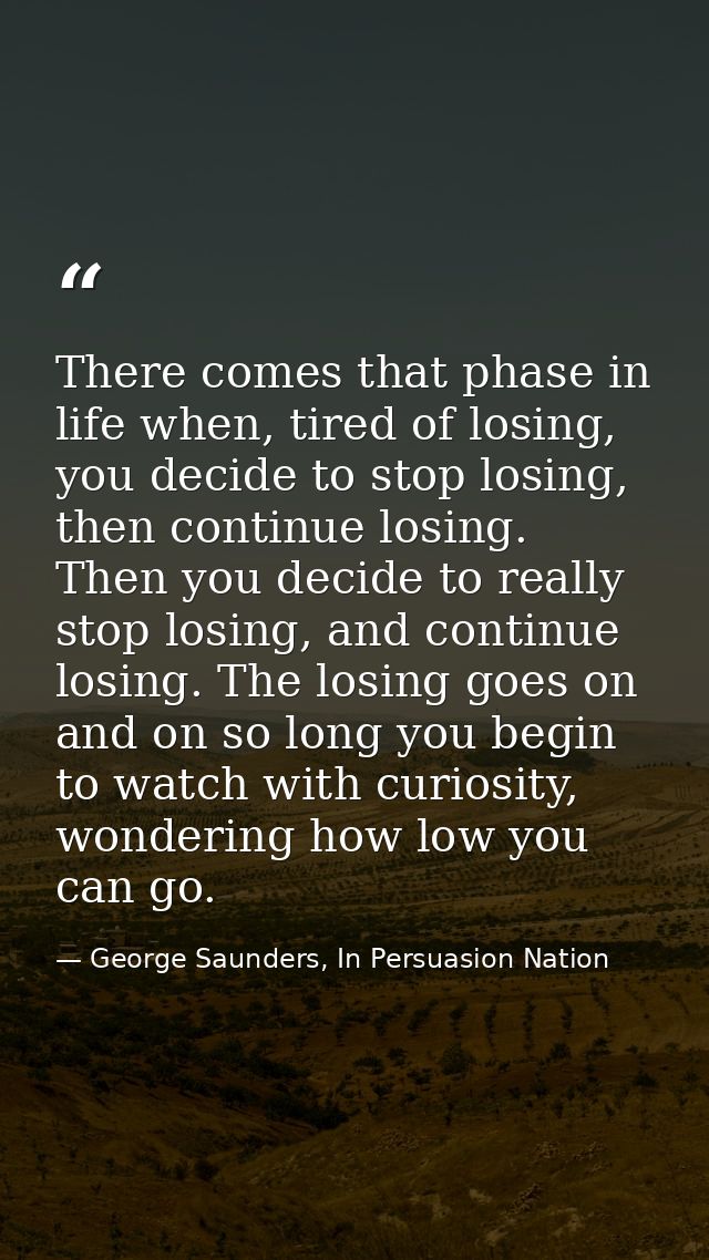 There comes that phase in life when, tired of losing, you decide to stop losing, then continue losing. Then you decide t — George Saunders, In Persuasion Nation