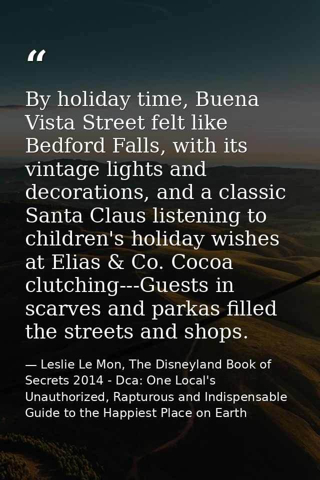 By holiday time, Buena Vista Street felt like Bedford Falls, with its vintage lights and decorations, and a classic Sant — Leslie Le Mon, The Disneyland Book of Secrets 2014 - Dca: One Local's Unauthorized, Rapturous and Indispensable Guide to the Happiest Place on Earth