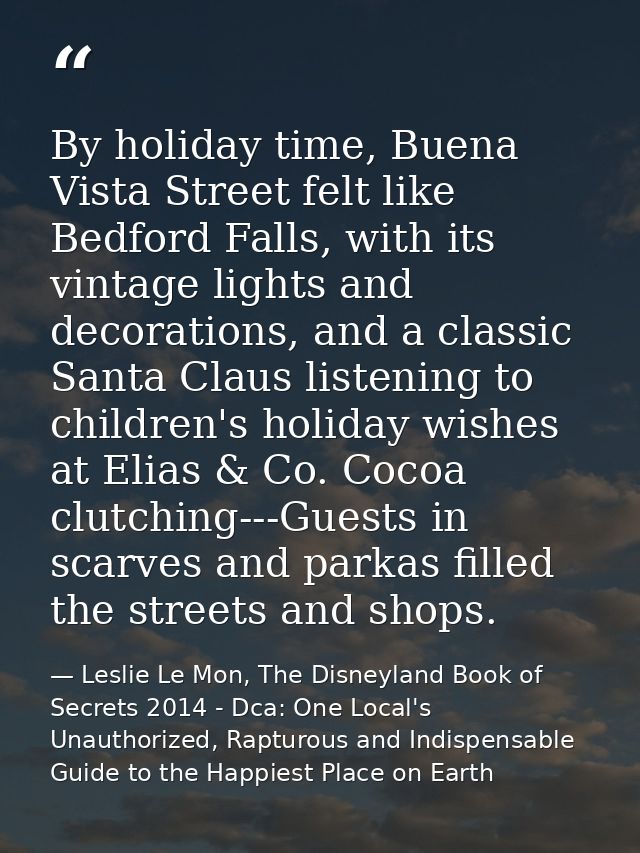 By holiday time, Buena Vista Street felt like Bedford Falls, with its vintage lights and decorations, and a classic Sant — Leslie Le Mon, The Disneyland Book of Secrets 2014 - Dca: One Local's Unauthorized, Rapturous and Indispensable Guide to the Happiest Place on Earth