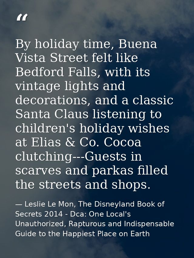By holiday time, Buena Vista Street felt like Bedford Falls, with its vintage lights and decorations, and a classic Sant — Leslie Le Mon, The Disneyland Book of Secrets 2014 - Dca: One Local's Unauthorized, Rapturous and Indispensable Guide to the Happiest Place on Earth