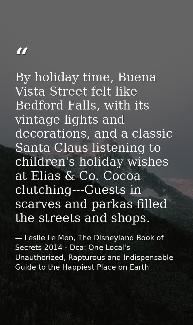 By holiday time, Buena Vista Street felt like Bedford Falls, with its vintage lights and decorations, and a classic Sant — Leslie Le Mon, The Disneyland Book of Secrets 2014 - Dca: One Local's Unauthorized, Rapturous and Indispensable Guide to the Happiest Place on Earth