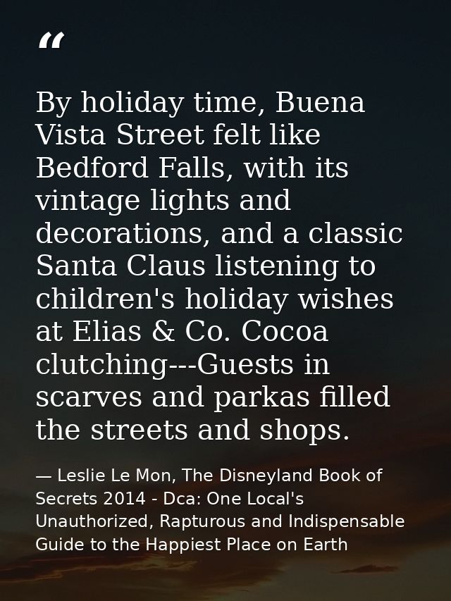 By holiday time, Buena Vista Street felt like Bedford Falls, with its vintage lights and decorations, and a classic Sant — Leslie Le Mon, The Disneyland Book of Secrets 2014 - Dca: One Local's Unauthorized, Rapturous and Indispensable Guide to the Happiest Place on Earth