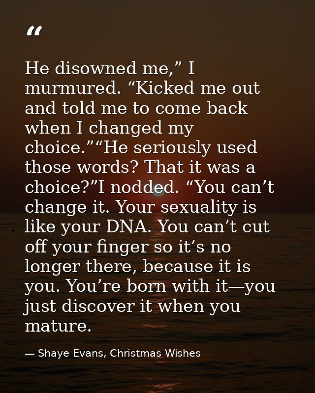 He disowned me,” I murmured. “Kicked me out and told me to come back when I changed my choice.”“He seriously used those  — Shaye Evans, Christmas Wishes