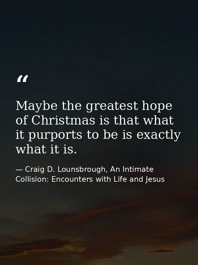 Maybe the greatest hope of Christmas is that what it purports to be is exactly what it is. — Craig D. Lounsbrough, An Intimate Collision: Encounters with Life and Jesus