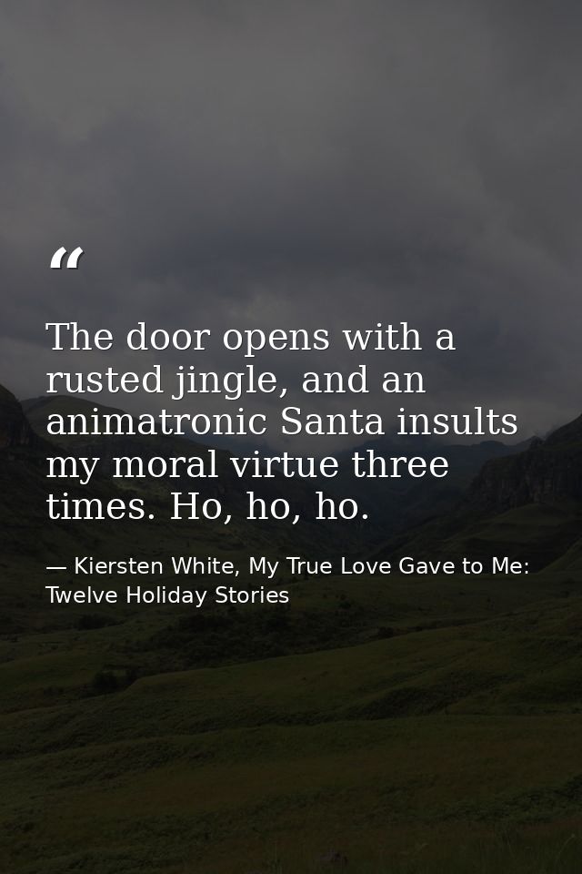 The door opens with a rusted jingle, and an animatronic Santa insults my moral virtue three times. Ho, ho, ho. — Kiersten White, My True Love Gave to Me: Twelve Holiday Stories