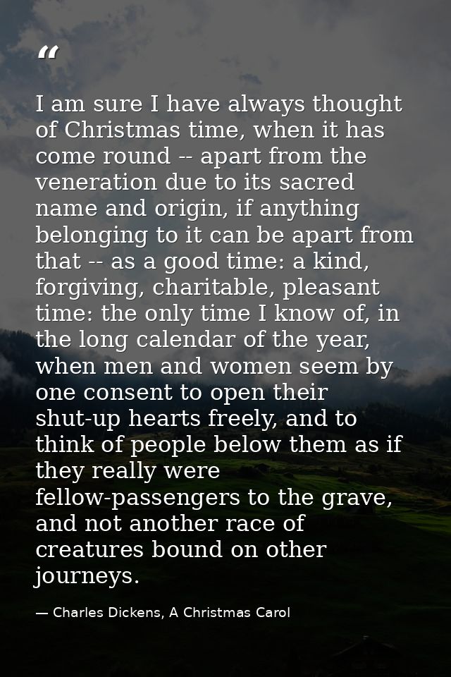 I am sure I have always thought of Christmas time, when it has come round -- apart from the veneration due to its sacred — Charles Dickens, A Christmas Carol