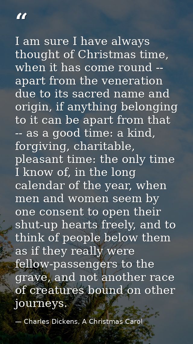 I am sure I have always thought of Christmas time, when it has come round -- apart from the veneration due to its sacred — Charles Dickens, A Christmas Carol