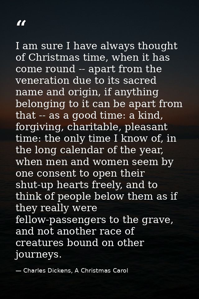 I am sure I have always thought of Christmas time, when it has come round -- apart from the veneration due to its sacred — Charles Dickens, A Christmas Carol