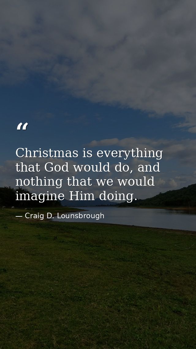 Christmas is everything that God would do, and nothing that we would imagine Him doing. — Craig D. Lounsbrough