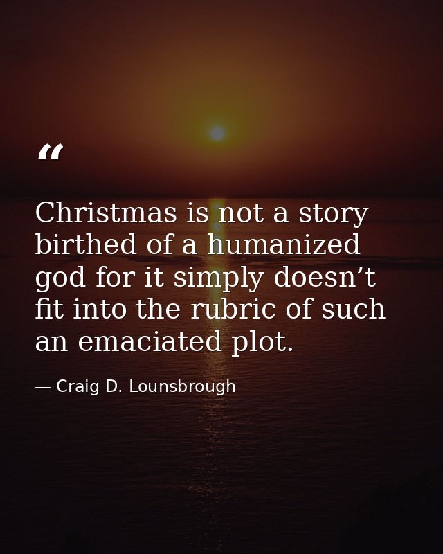 Christmas is not a story birthed of a humanized god for it simply doesn’t fit into the rubric of such an emaciated plot. — Craig D. Lounsbrough