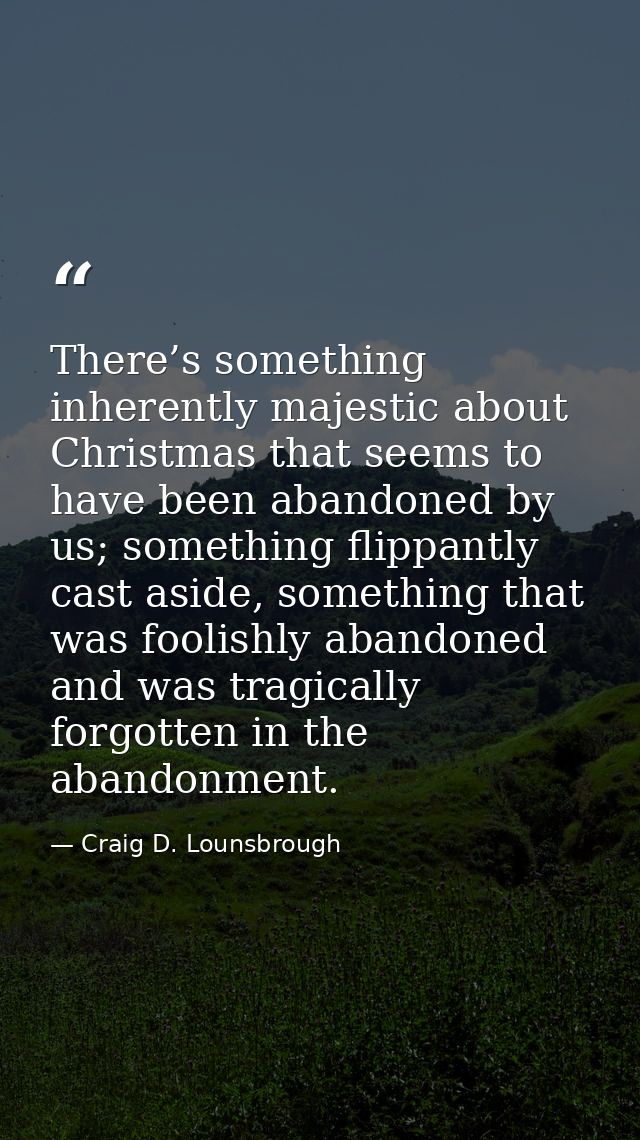 There’s something inherently majestic about Christmas that seems to have been abandoned by us; something flippantly cast — Craig D. Lounsbrough