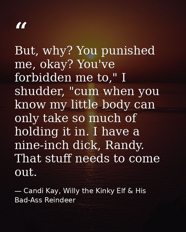 But, why? You punished me, okay? You've forbidden me to," I shudder, "cum when you know my little body can only take so  — Candi Kay, Willy the Kinky Elf & His Bad-Ass Reindeer