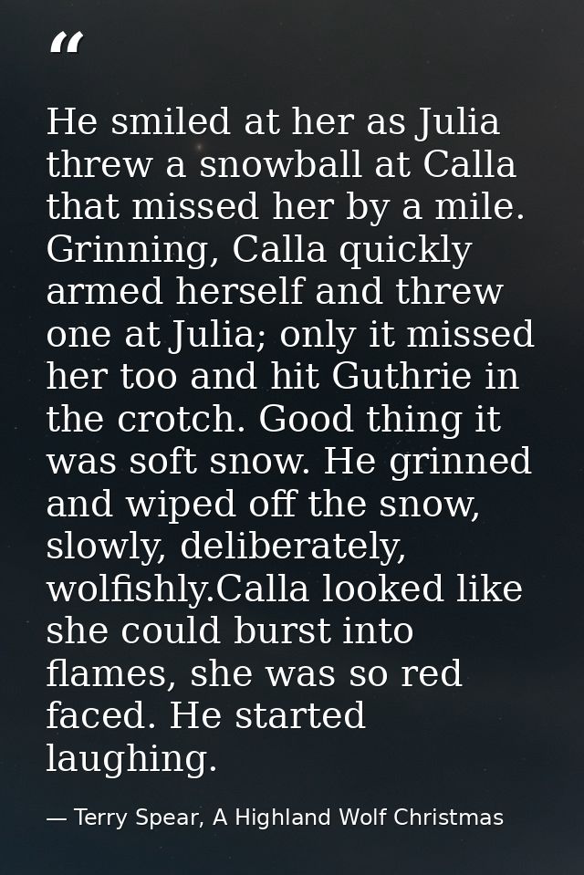 He smiled at her as Julia threw a snowball at Calla that missed her by a mile. Grinning, Calla quickly armed herself and — Terry Spear, A Highland Wolf Christmas