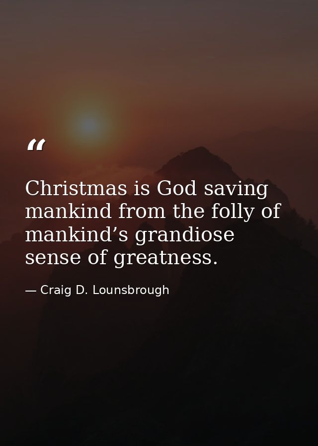 Christmas is God saving mankind from the folly of mankind’s grandiose sense of greatness. — Craig D. Lounsbrough
