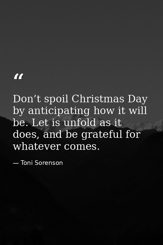 Don’t spoil Christmas Day by anticipating how it will be. Let is unfold as it does, and be grateful for whatever comes. — Toni Sorenson