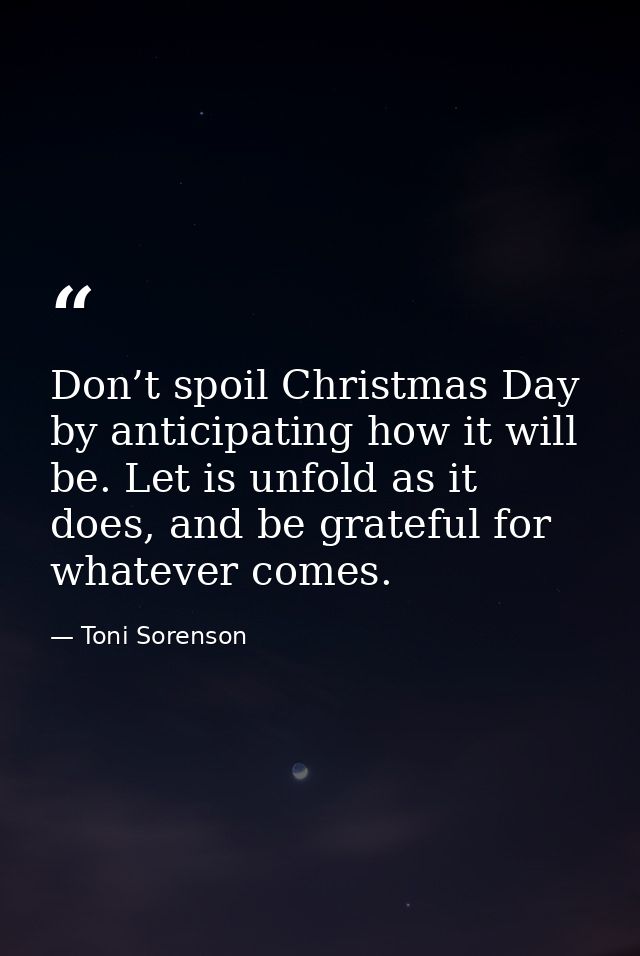 Don’t spoil Christmas Day by anticipating how it will be. Let is unfold as it does, and be grateful for whatever comes. — Toni Sorenson