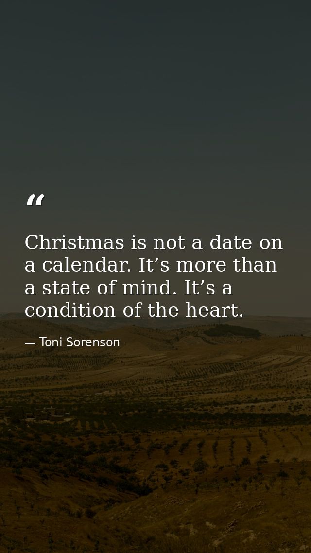 Christmas is not a date on a calendar. It’s more than a state of mind. It’s a condition of the heart. — Toni Sorenson