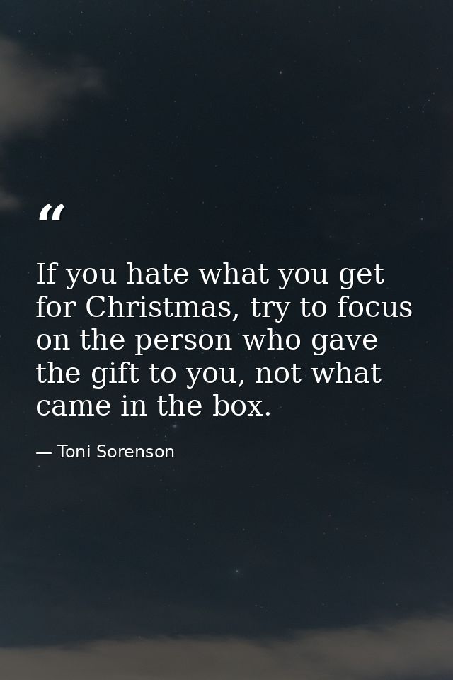 If you hate what you get for Christmas, try to focus on the person who gave the gift to you, not what came in the box. — Toni Sorenson