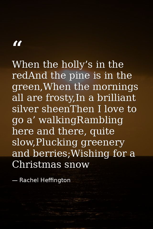 When the holly’s in the redAnd the pine is in the green,When the mornings all are frosty,In a brilliant silver sheenThen — Rachel Heffington