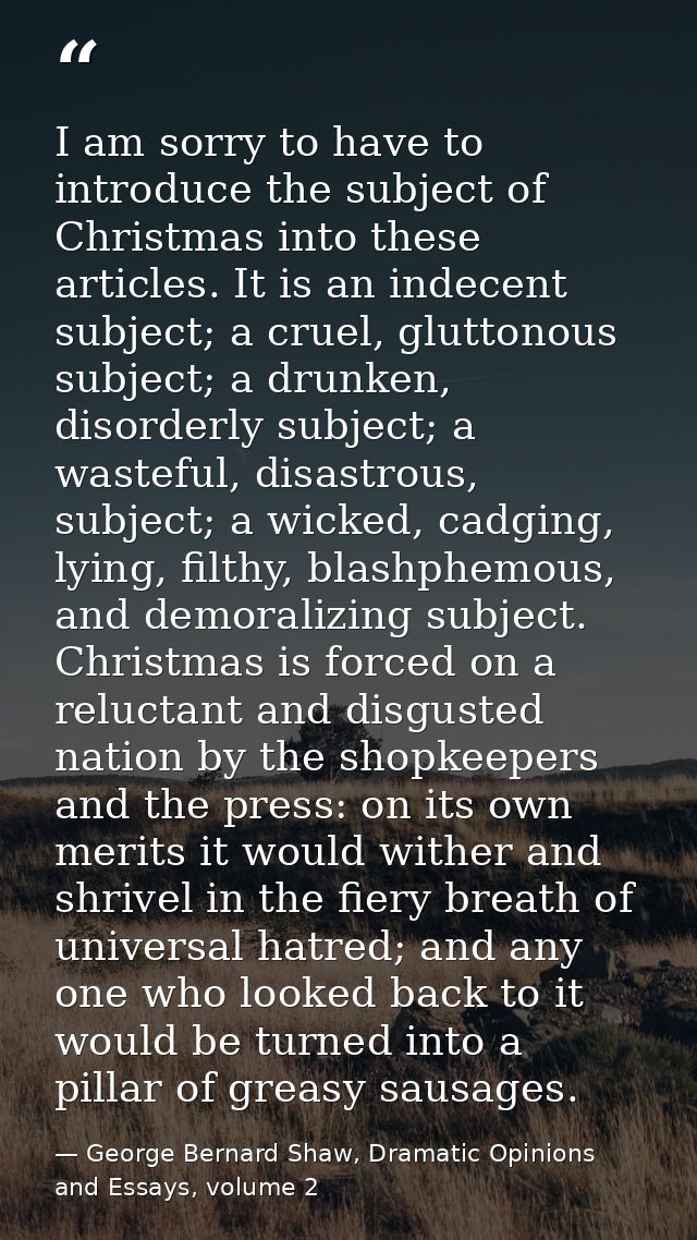 I am sorry to have to introduce the subject of Christmas into these articles. It is an indecent subject; a cruel, glutto — George Bernard Shaw, Dramatic Opinions and Essays, volume 2
