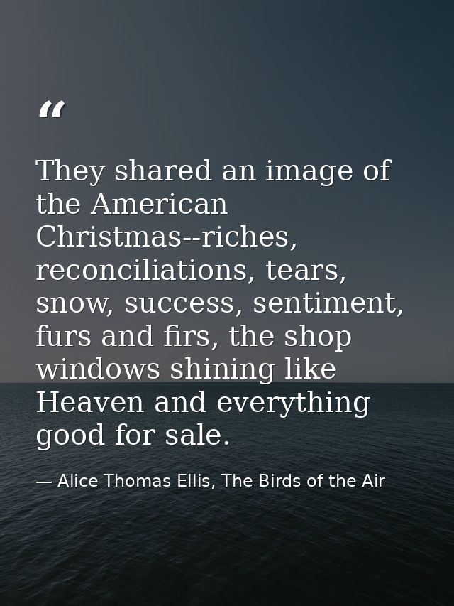 They shared an image of the American Christmas--riches, reconciliations, tears, snow, success, sentiment, furs and firs, — Alice Thomas Ellis, The Birds of the Air