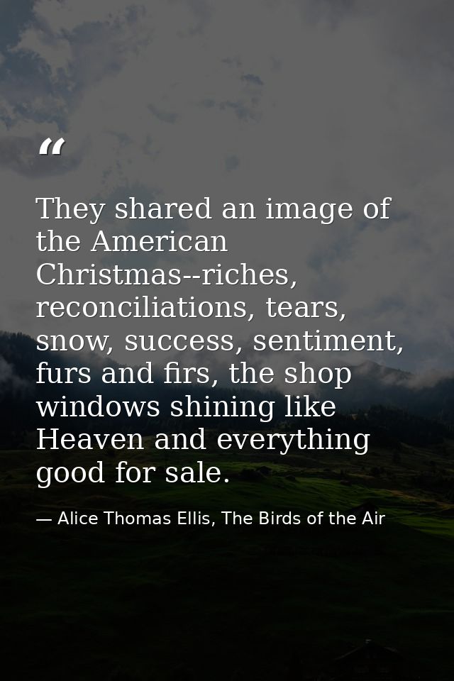 They shared an image of the American Christmas--riches, reconciliations, tears, snow, success, sentiment, furs and firs, — Alice Thomas Ellis, The Birds of the Air