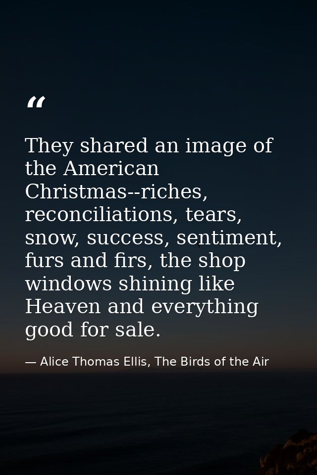 They shared an image of the American Christmas--riches, reconciliations, tears, snow, success, sentiment, furs and firs, — Alice Thomas Ellis, The Birds of the Air