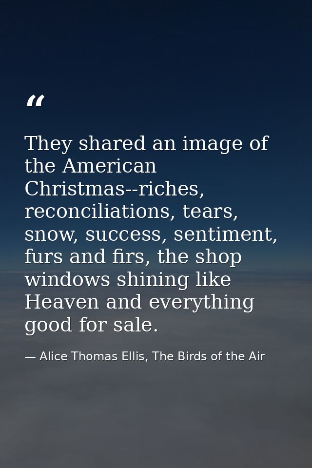 They shared an image of the American Christmas--riches, reconciliations, tears, snow, success, sentiment, furs and firs, — Alice Thomas Ellis, The Birds of the Air