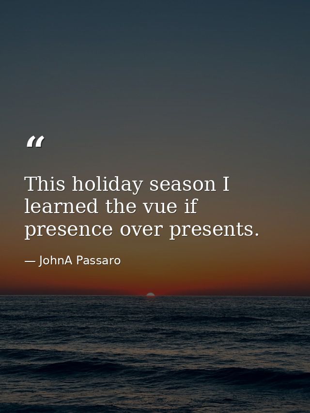 This holiday season I learned the vue if presence over presents. — JohnA Passaro