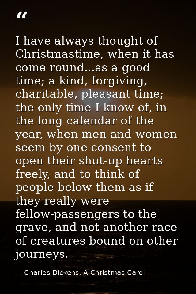 I have always thought of Christmastime, when it has come round...as a good time; a kind, forgiving, charitable, pleasant — Charles Dickens, A Christmas Carol
